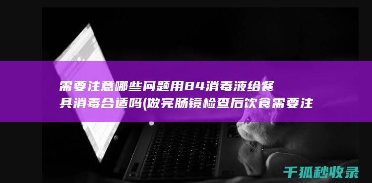 需要注意哪些问题 用84消毒液给餐具消毒合适吗 (做完肠镜检查后饮食需要注意哪些)