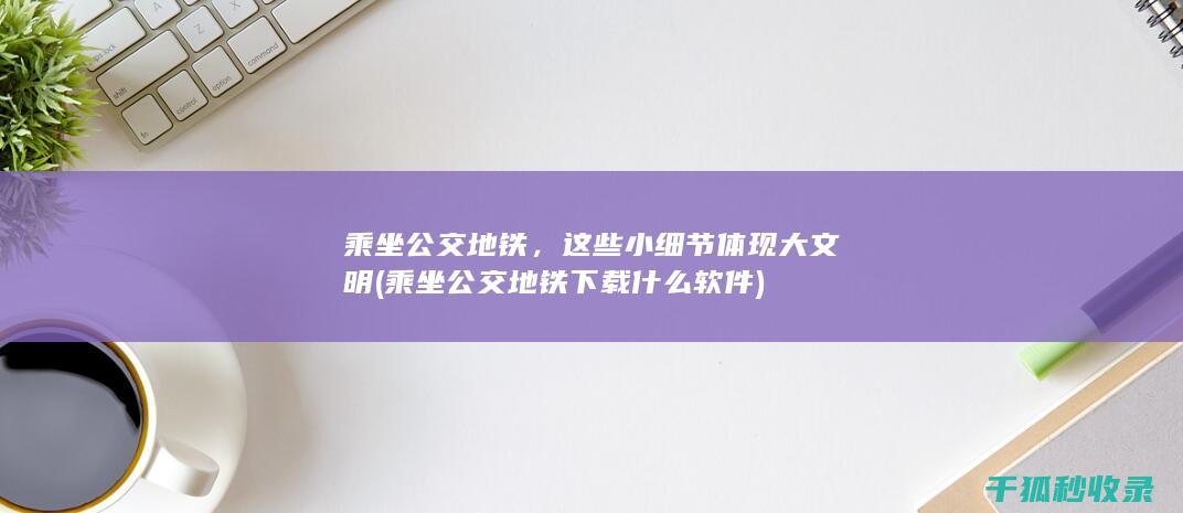 乘坐公交地铁，这些小细节体现大文明 (乘坐公交地铁下载什么软件)