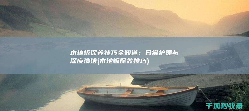 木地板保养技巧全知道：日常护理与深度清洁 (木地板保养技巧)