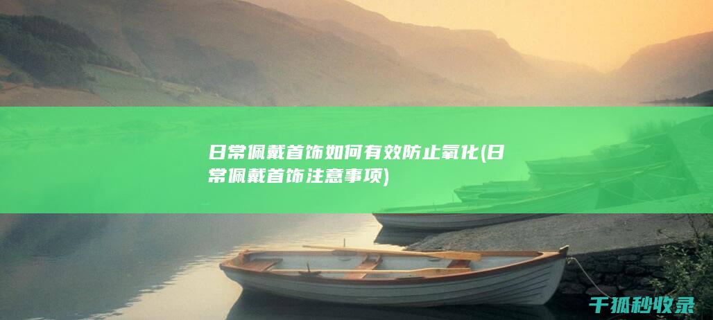 日常佩戴首饰如何有效防止氧化 (日常佩戴首饰注意事项)