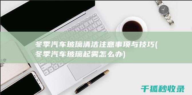 冬季汽车玻璃清洁注意事项与技巧 (冬季汽车玻璃起雾怎么办)