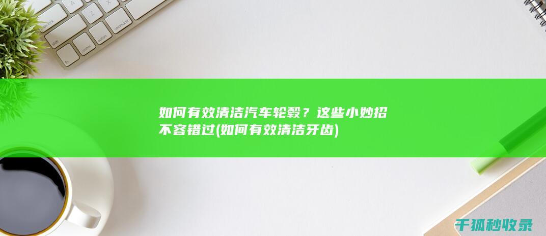 如何有效清洁汽车轮毂？这些小妙招不容错过 (如何有效清洁牙齿)