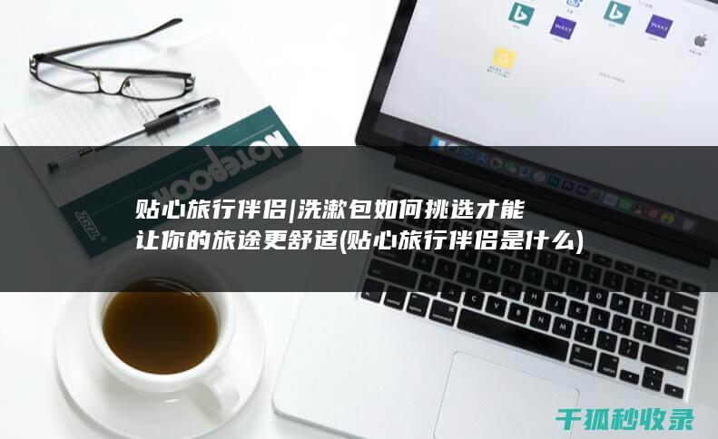 贴心旅行伴侣 | 洗漱包如何挑选才能让你的旅途更舒适 (贴心旅行伴侣是什么)