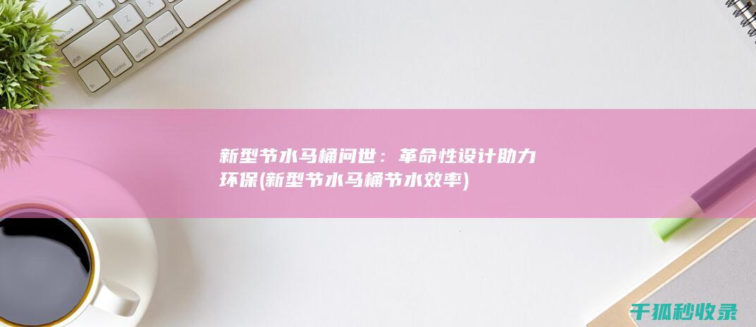 新型节水马桶问世：革命性设计助力环保 (新型节水马桶节水效率)