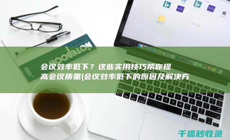 会议效率低下？这些实用技巧帮你提高会议质量 (会议效率低下的原因及解决方法)