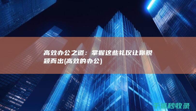 高效办公之道：掌握这些礼仪让你脱颖而出 (高效的办公)