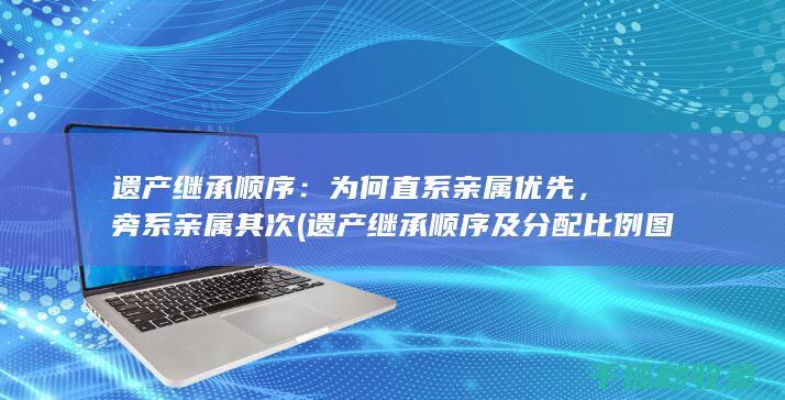 遗产继承顺序：为何直系亲属优先，旁系亲属其次 (遗产继承顺序及分配比例图)