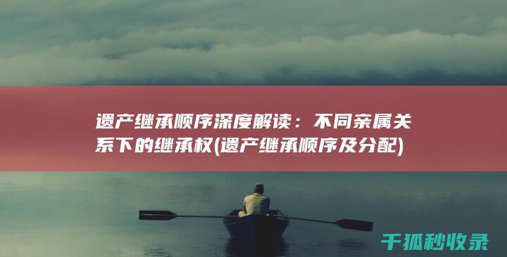 遗产继承顺序深度解读：不同亲属关系下的继承权 (遗产继承顺序及分配)