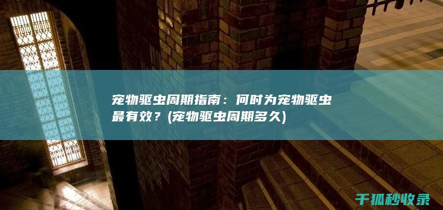 宠物驱虫周期指南：何时为宠物驱虫最有效？ (宠物驱虫周期多久)