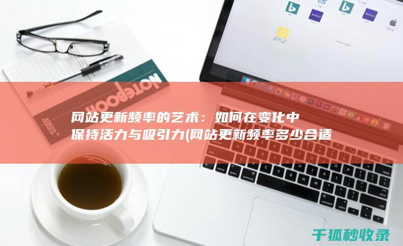 网站更新频率的艺术：如何在变化中保持活力与吸引力 (网站更新频率多少合适)