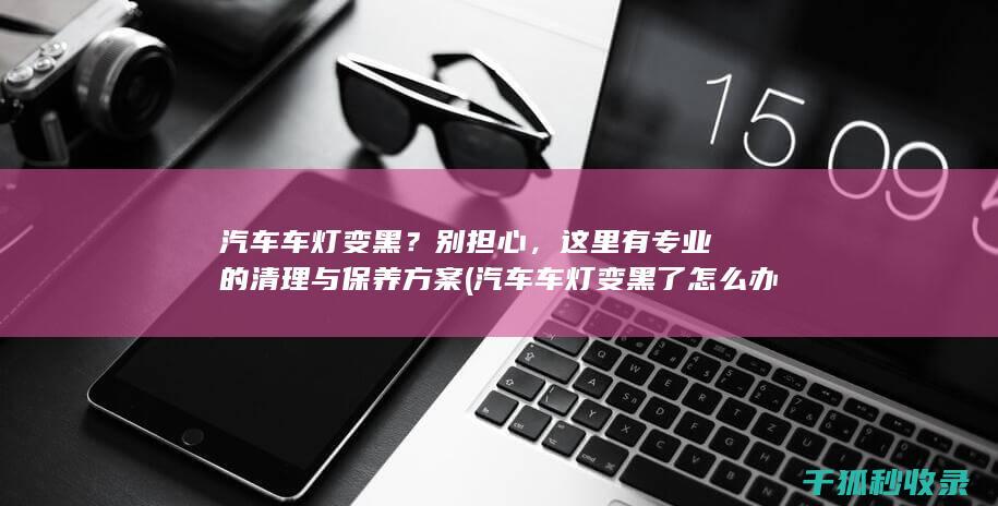 汽车车灯变黑？别担心，这里有专业的清理与保养方案 (汽车车灯变黑了怎么办)
