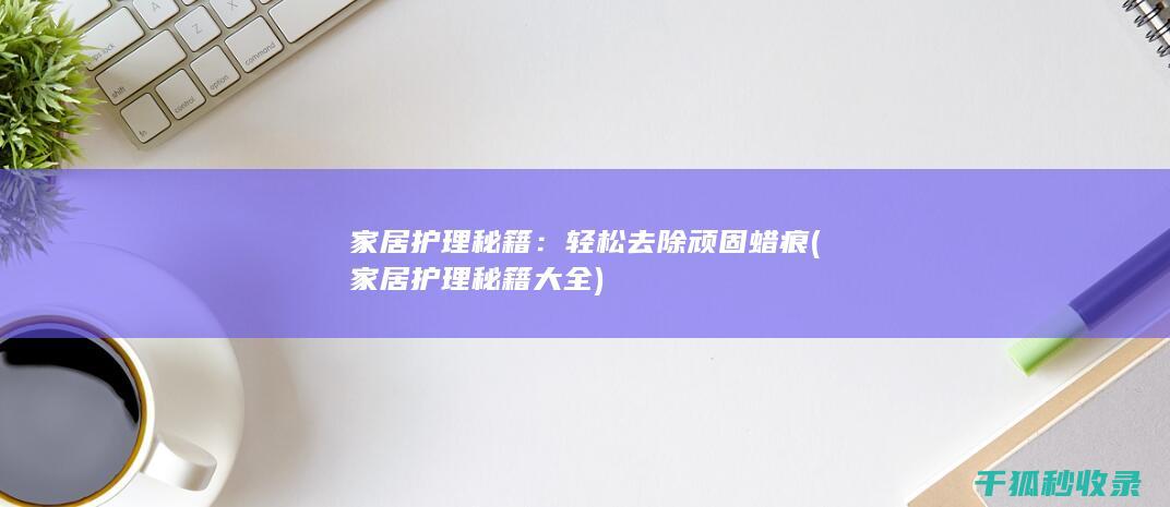 家居护理秘籍：轻松去除顽固蜡痕 (家居护理秘籍大全)