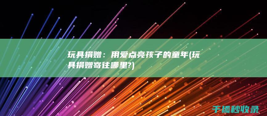 玩具捐赠：用爱点亮孩子的童年 (玩具捐赠寄往哪里?)