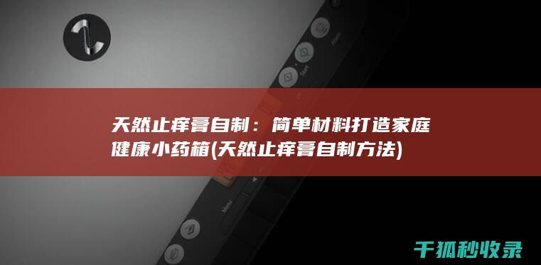 天然止痒膏自制：简单材料打造家庭健康小药箱 (天然止痒膏自制方法)