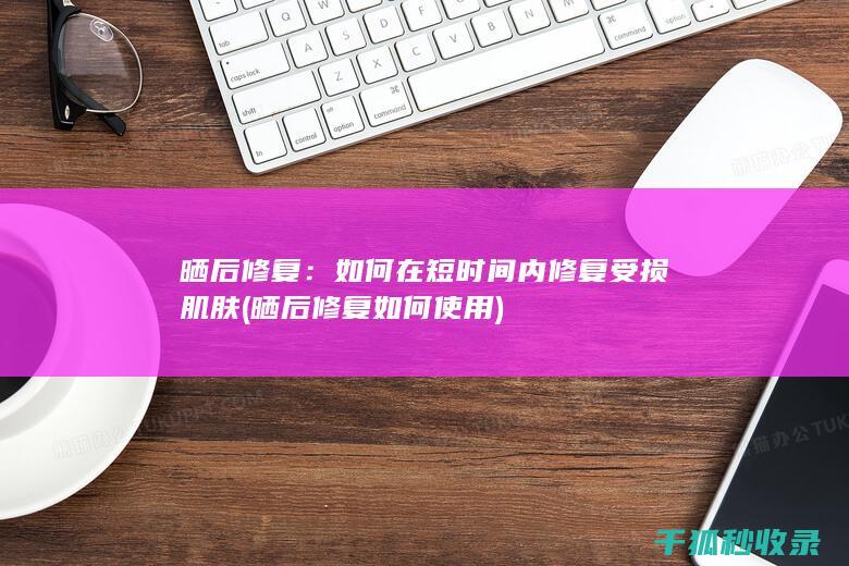 晒后修复：如何在短时间内修复受损肌肤 (晒后修复如何使用)