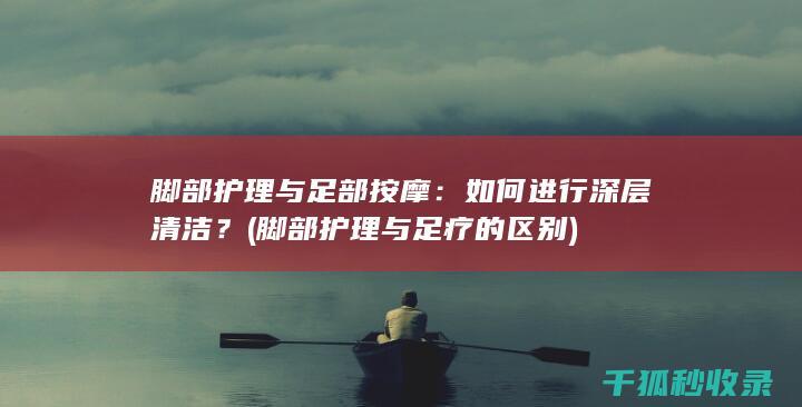 脚部护理与足部按摩：如何进行深层清洁？ (脚部护理与足疗的区别)