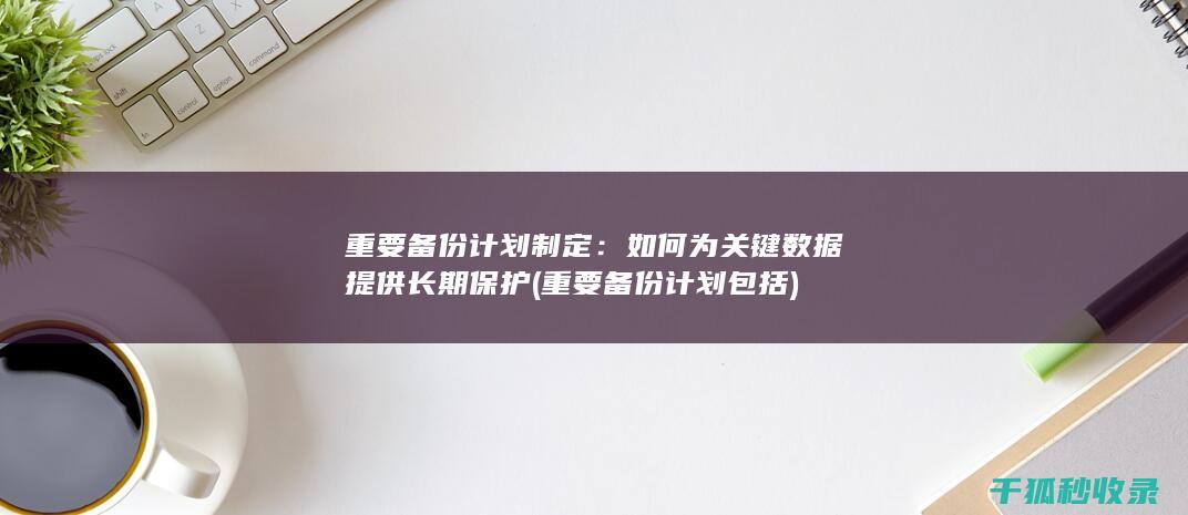 重要备份计划制定：如何为关键数据提供长期保护 (重要备份计划包括)