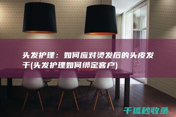 头发护理：如何应对烫发后的头皮发干 (头发护理如何绑定客户)