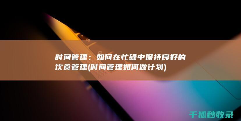 时间管理：如何在忙碌中保持良好的饮食管理 (时间管理如何做计划)