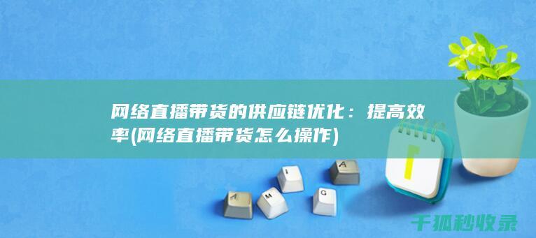 网络直播带货的供应链优化：提高效率 (网络直播带货怎么操作)
